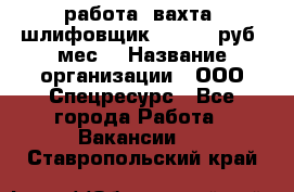 работа. вахта. шлифовщик. 50 000 руб./мес. › Название организации ­ ООО Спецресурс - Все города Работа » Вакансии   . Ставропольский край